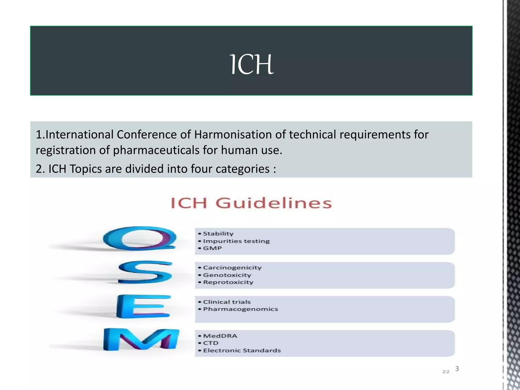 1.International Conference of Harmonisation of technical requirements for
registration of pharmaceuticals for human use.
2. ICH Topics are divided into four categories :
ICH
3
 