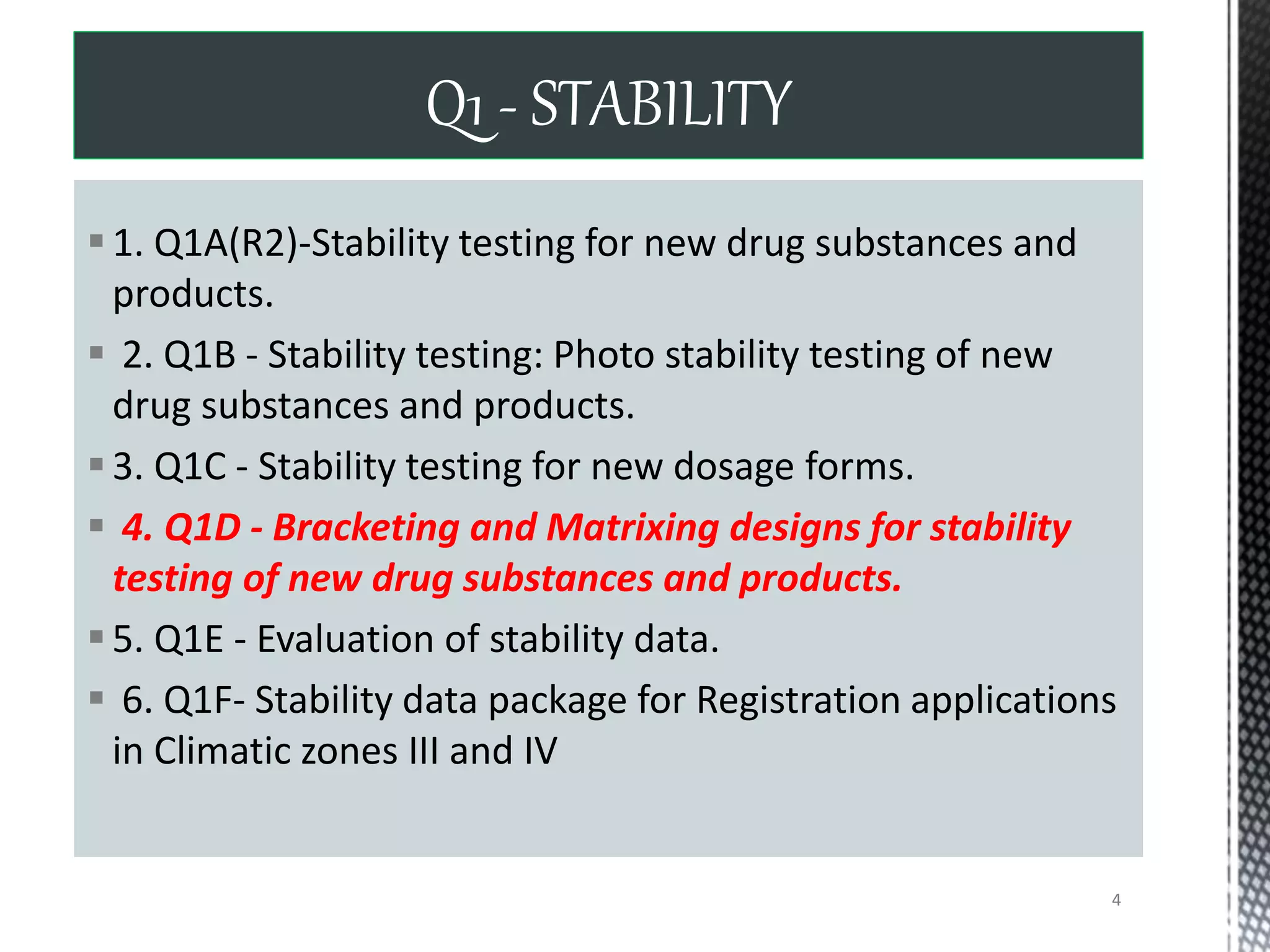 1. Q1A(R2)-Stability testing for new drug substances and
products.
 2. Q1B - Stability testing: Photo stability testing of new
drug substances and products.
3. Q1C - Stability testing for new dosage forms.
 4. Q1D - Bracketing and Matrixing designs for stability
testing of new drug substances and products.
5. Q1E - Evaluation of stability data.
 6. Q1F- Stability data package for Registration applications
in Climatic zones III and IV
Q1 - STABILITY
4
 