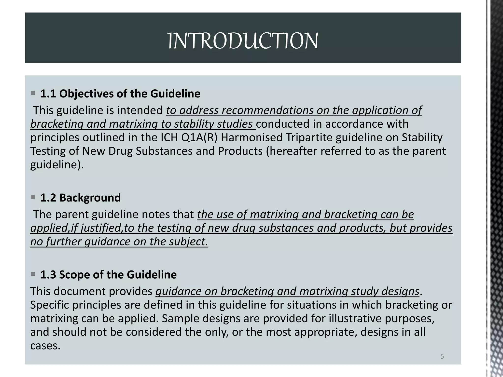  1.1 Objectives of the Guideline
This guideline is intended to address recommendations on the application of
bracketing and matrixing to stability studies conducted in accordance with
principles outlined in the ICH Q1A(R) Harmonised Tripartite guideline on Stability
Testing of New Drug Substances and Products (hereafter referred to as the parent
guideline).
 1.2 Background
The parent guideline notes that the use of matrixing and bracketing can be
applied,if justified,to the testing of new drug substances and products, but provides
no further guidance on the subject.
 1.3 Scope of the Guideline
This document provides guidance on bracketing and matrixing study designs.
Specific principles are defined in this guideline for situations in which bracketing or
matrixing can be applied. Sample designs are provided for illustrative purposes,
and should not be considered the only, or the most appropriate, designs in all
cases.
INTRODUCTION
5
 