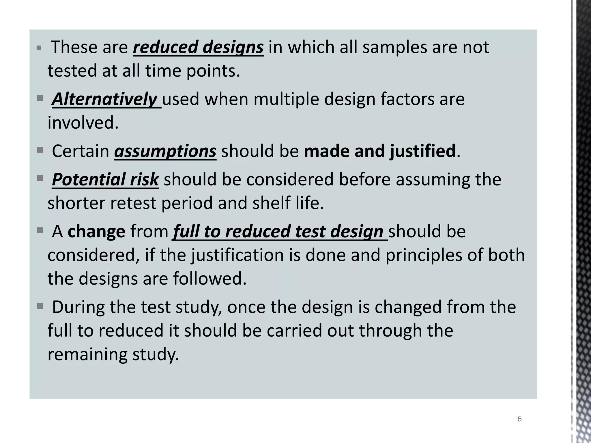  These are reduced designs in which all samples are not
tested at all time points.
 Alternatively used when multiple design factors are
involved.
 Certain assumptions should be made and justified.
 Potential risk should be considered before assuming the
shorter retest period and shelf life.
 A change from full to reduced test design should be
considered, if the justification is done and principles of both
the designs are followed.
 During the test study, once the design is changed from the
full to reduced it should be carried out through the
remaining study.
6
 