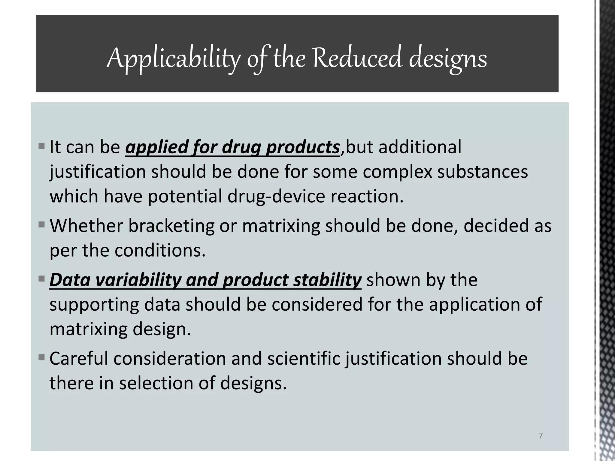 It can be applied for drug products,but additional
justification should be done for some complex substances
which have potential drug-device reaction.
Whether bracketing or matrixing should be done, decided as
per the conditions.
Data variability and product stability shown by the
supporting data should be considered for the application of
matrixing design.
Careful consideration and scientific justification should be
there in selection of designs.
Applicability of the Reduced designs
7
 