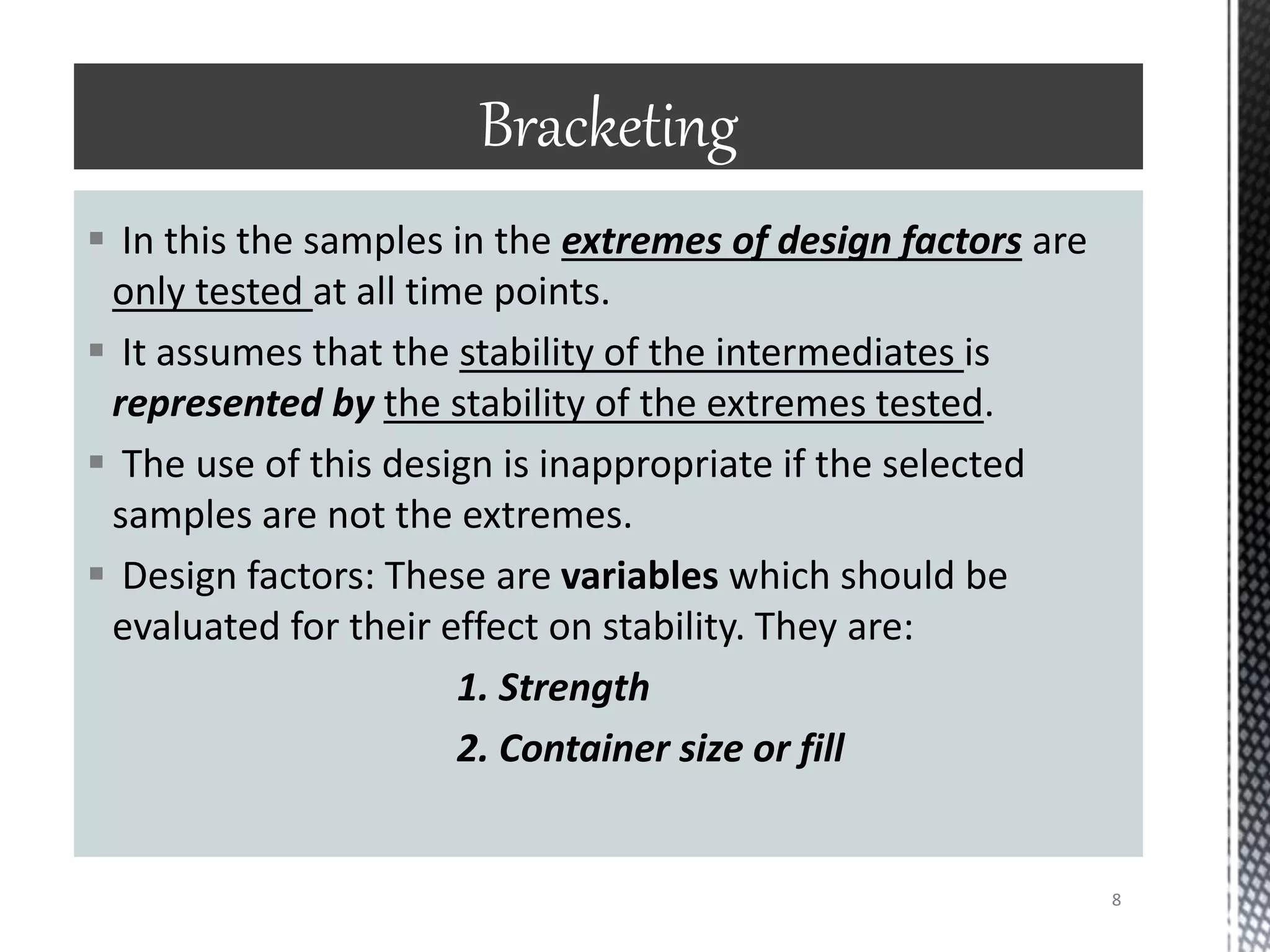  In this the samples in the extremes of design factors are
only tested at all time points.
 It assumes that the stability of the intermediates is
represented by the stability of the extremes tested.
 The use of this design is inappropriate if the selected
samples are not the extremes.
 Design factors: These are variables which should be
evaluated for their effect on stability. They are:
1. Strength
2. Container size or fill
Bracketing
8
 