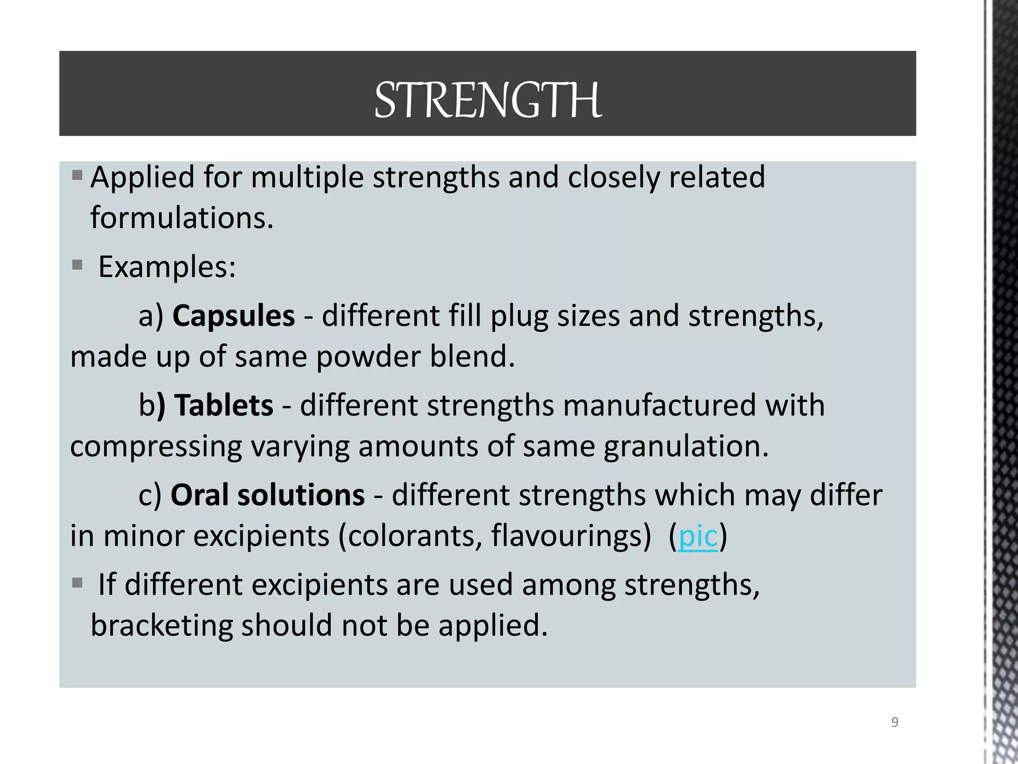 Applied for multiple strengths and closely related
formulations.
 Examples:
a) Capsules - different fill plug sizes and strengths,
made up of same powder blend.
b) Tablets - different strengths manufactured with
compressing varying amounts of same granulation.
c) Oral solutions - different strengths which may differ
in minor excipients (colorants, flavourings) (pic)
 If different excipients are used among strengths,
bracketing should not be applied.
STRENGTH
9
 