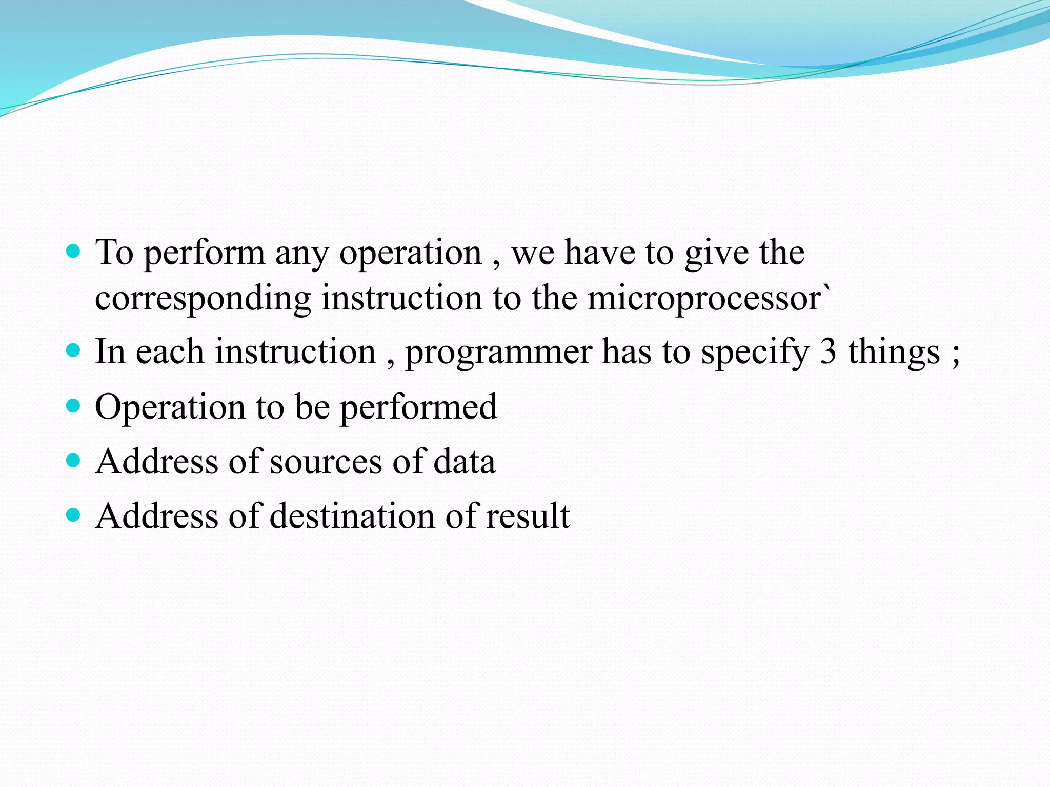  To perform any operation , we have to give the
corresponding instruction to the microprocessor`
In each instruction , programmer has to specify 3 things ;
Operation to be performed
Address of sources of data
Address of destination of result