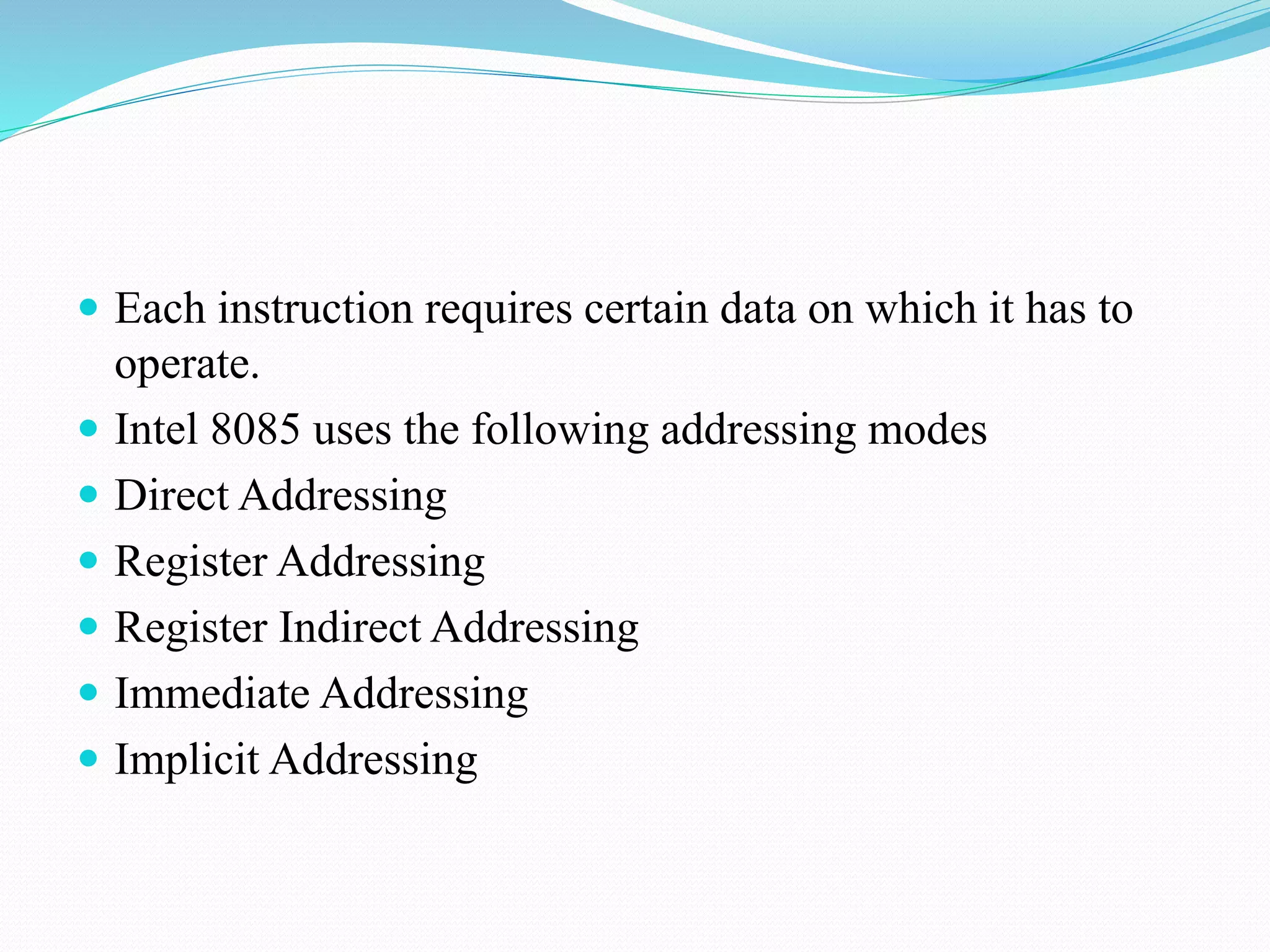  Each instruction requires certain data on which it has to
operate.
Intel 8085 uses the following addressing modes
Direct Addressing
Register Addressing
Register Indirect Addressing
Immediate Addressing
Implicit Addressing