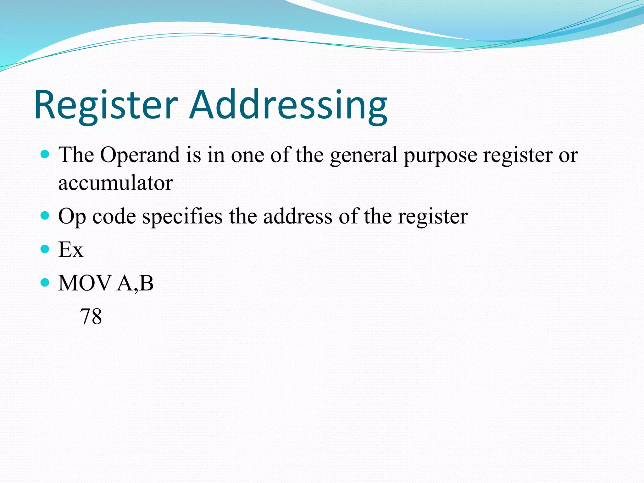 Register Addressing
The Operand is in one of the general purpose register or
accumulator
Op code specifies the address of the register
Ex
MOV A,B
78