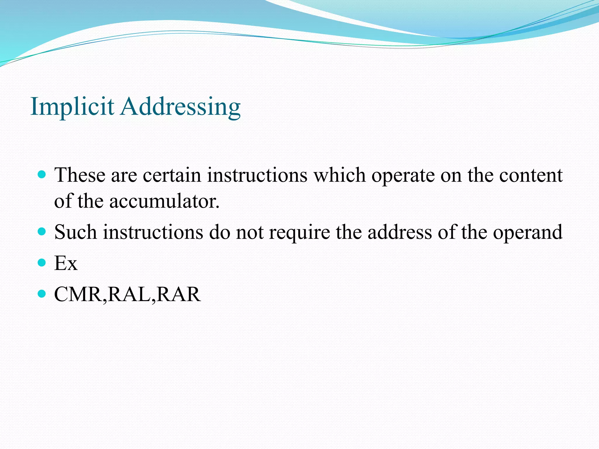 Implicit Addressing
These are certain instructions which operate on the content
of the accumulator.
Such instructions do not require the address of the operand
Ex
CMR,RAL,RAR