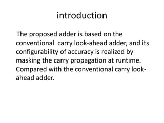 introduction
The proposed adder is based on the
conventional carry look-ahead adder, and its
configurability of accuracy is realized by
masking the carry propagation at runtime.
Compared with the conventional carry look-
ahead adder.
 