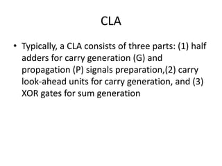 CLA
• Typically, a CLA consists of three parts: (1) half
adders for carry generation (G) and
propagation (P) signals preparation,(2) carry
look-ahead units for carry generation, and (3)
XOR gates for sum generation
 