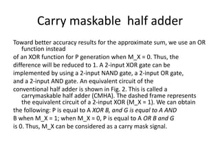 Carry maskable half adder
Toward better accuracy results for the approximate sum, we use an OR
function instead
of an XOR function for P generation when M_X = 0. Thus, the
difference will be reduced to 1. A 2-input XOR gate can be
implemented by using a 2-input NAND gate, a 2-input OR gate,
and a 2-input AND gate. An equivalent circuit of the
conventional half adder is shown in Fig. 2. This is called a
carrymaskable half adder (CMHA). The dashed frame represents
the equivalent circuit of a 2-input XOR (M_X = 1). We can obtain
the following: P is equal to A XOR B, and G is equal to A AND
B when M_X = 1; when M_X = 0, P is equal to A OR B and G
is 0. Thus, M_X can be considered as a carry mask signal.
 