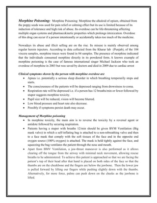 Morphine Poisoning: Morphine Poisoning: Morphine the alkaloid of opium, obtained from
the poppy seeds was used for pain relief or calming effect but its use is limited because of its
induction of tolerance and high risk of abuse. Its overdose can be life-threatening affecting
multiple organ systems and pharmacokinetic properties which prolongs intoxication. Overdose
of this drug can occur if a person intentionally or accidentally takes too much of the medicine.
Nowadays its abuse and illicit selling are on the rise. Its misuse is mainly observed among
regular heroin injectors. According to data collected from the Kharar lab (Punjab), of the 104
viscera samples, morphine traces were found in 84 samples. The presence of morphine indicated
that the individuals consumed morphine directly in its powdered form. A known example of
morphine poisoning is the case of famous international singer Michael Jackson who took an
overdose of morphine in 2003 but was saved by doctors and died in 2009 due to cardiac arrest
Clinical symptoms shown by the person with morphine overdose are
 Apnea i.e. potentially a serious sleep disorder in which breathing temporarily stops and
starts.
 The consciousness of the patients will be depressed ranging from drowsiness to coma.
 Respiration rate will be depressed i.e. if a person has 12 breaths/min or fewer followed by
stupor suggests morphine toxicity.
 Pupil size will be reduced, vision will become blurred.
 Low blood pressure and heart rate also decrease.
 Possibly if symptoms persist death may occur.
Management of Morphine poisoning
 In morphine toxicity, the main aim is to reverse the toxicity by a reversal agent or
antidote followed by securing respiration.
 Patients having a stupor with breaths 12/min should be given BVM Ventilation (Big
mask valve) in which a self-inflating bag is attached to a non-rebreathing valve and then
to a face mask that comply with the soft tissues of the face and in the opposite end
oxygen source (100% oxygen) is attached. The mask is held tightly against the face, and
squeezing the bag ventilates the patient through the nose and mouth.
 Apart from BMV Ventilation, a jaw-thrust maneuver is also performed as it allows
clearing off the tongue from the airway with minimal neck movement, allowing rescue
breaths to be administered. To achieve this patient is approached so that we are facing the
patient’s top of their head after that hand is placed on both sides of the face so that the
thumbs are on the cheekbone and the fingers are below the jawbone. Then the lower jaw
is pulled forward by lifting our fingers while pushing slightly down with the thumbs.
Alternatively, for more force, palms can push down on the cheeks as the jawbone is
lifted.
 