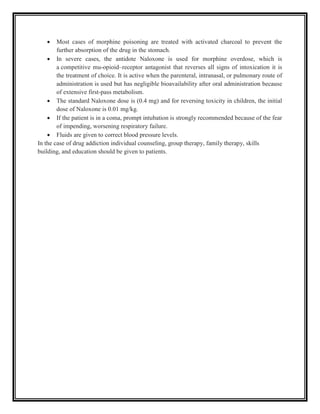  Most cases of morphine poisoning are treated with activated charcoal to prevent the
further absorption of the drug in the stomach.
 In severe cases, the antidote Naloxone is used for morphine overdose, which is
a competitive mu-opioid–receptor antagonist that reverses all signs of intoxication it is
the treatment of choice. It is active when the parenteral, intranasal, or pulmonary route of
administration is used but has negligible bioavailability after oral administration because
of extensive first-pass metabolism.
 The standard Naloxone dose is (0.4 mg) and for reversing toxicity in children, the initial
dose of Naloxone is 0.01 mg/kg.
 If the patient is in a coma, prompt intubation is strongly recommended because of the fear
of impending, worsening respiratory failure.
 Fluids are given to correct blood pressure levels.
In the case of drug addiction individual counseling, group therapy, family therapy, skills
building, and education should be given to patients.
 