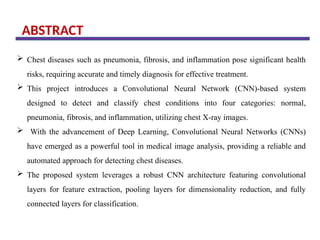 ABSTRACT
 Chest diseases such as pneumonia, fibrosis, and inflammation pose significant health
risks, requiring accurate and timely diagnosis for effective treatment.
 This project introduces a Convolutional Neural Network (CNN)-based system
designed to detect and classify chest conditions into four categories: normal,
pneumonia, fibrosis, and inflammation, utilizing chest X-ray images.
 With the advancement of Deep Learning, Convolutional Neural Networks (CNNs)
have emerged as a powerful tool in medical image analysis, providing a reliable and
automated approach for detecting chest diseases.
 The proposed system leverages a robust CNN architecture featuring convolutional
layers for feature extraction, pooling layers for dimensionality reduction, and fully
connected layers for classification.
 