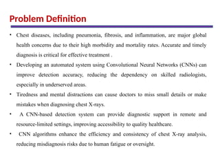 Problem Definition
• Chest diseases, including pneumonia, fibrosis, and inflammation, are major global
health concerns due to their high morbidity and mortality rates. Accurate and timely
diagnosis is critical for effective treatment .
• Developing an automated system using Convolutional Neural Networks (CNNs) can
improve detection accuracy, reducing the dependency on skilled radiologists,
especially in underserved areas.
• Tiredness and mental distractions can cause doctors to miss small details or make
mistakes when diagnosing chest X-rays.
• A CNN-based detection system can provide diagnostic support in remote and
resource-limited settings, improving accessibility to quality healthcare.
• CNN algorithms enhance the efficiency and consistency of chest X-ray analysis,
reducing misdiagnosis risks due to human fatigue or oversight.
 