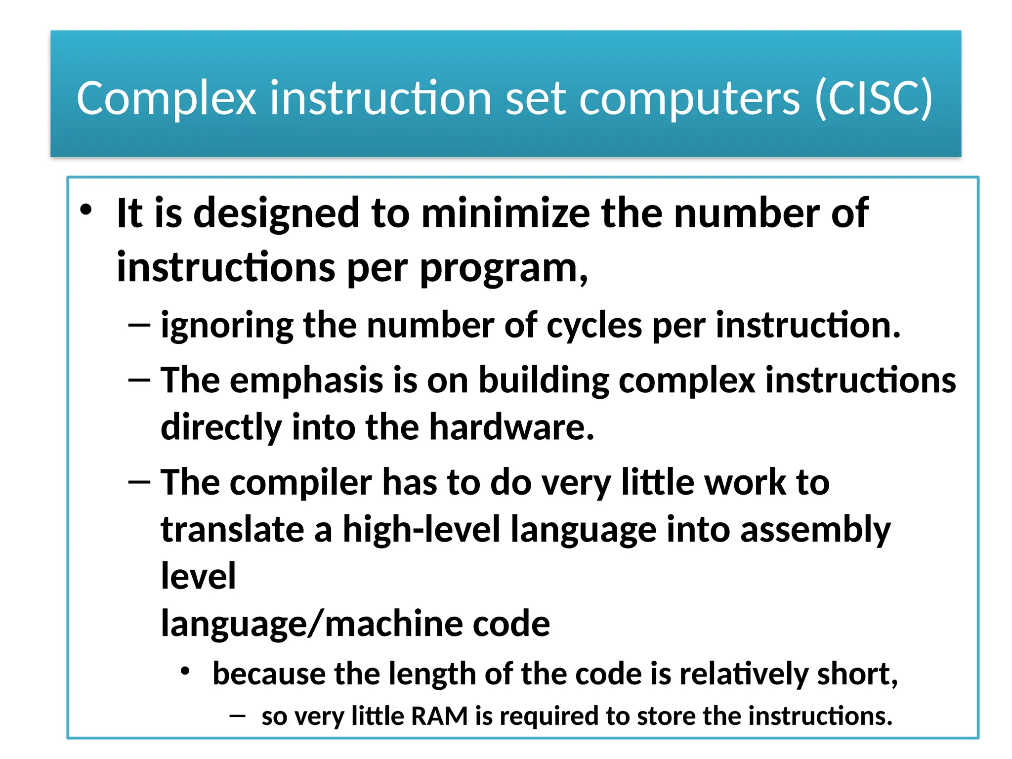Complex instruction set computers (CISC)
• It is designed to minimize the number of
instructions per program,
– ignoring the number of cycles per instruction.
– The emphasis is on building complex instructions
directly into the hardware.
– The compiler has to do very little work to
translate a high-level language into assembly
level
language/machine code
• because the length of the code is relatively short,
– so very little RAM is required to store the instructions.
 
