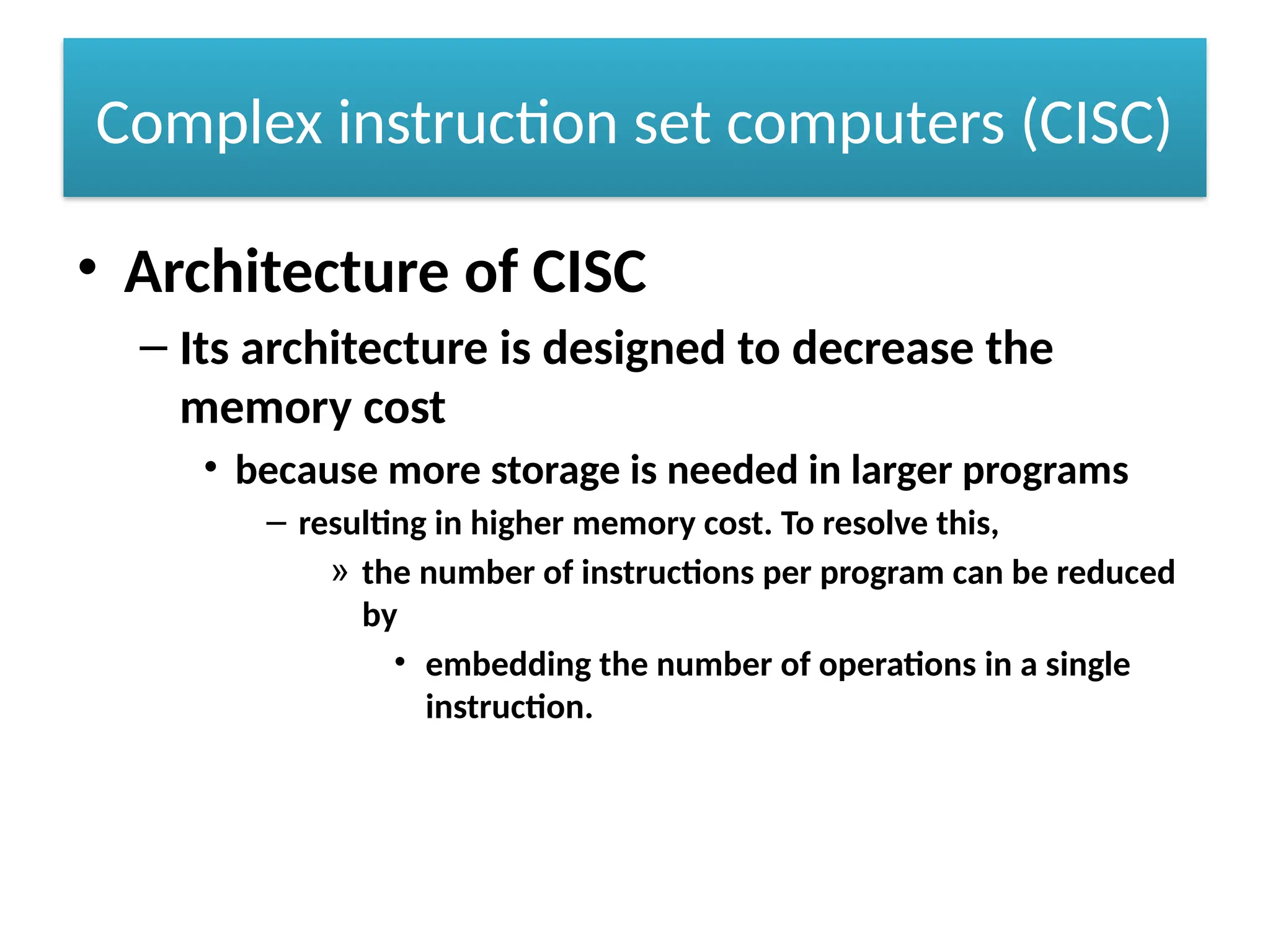 Complex instruction set computers (CISC)
• Architecture of CISC
– Its architecture is designed to decrease the
memory cost
• because more storage is needed in larger programs
– resulting in higher memory cost. To resolve this,
» the number of instructions per program can be reduced
by
• embedding the number of operations in a single
instruction.
 