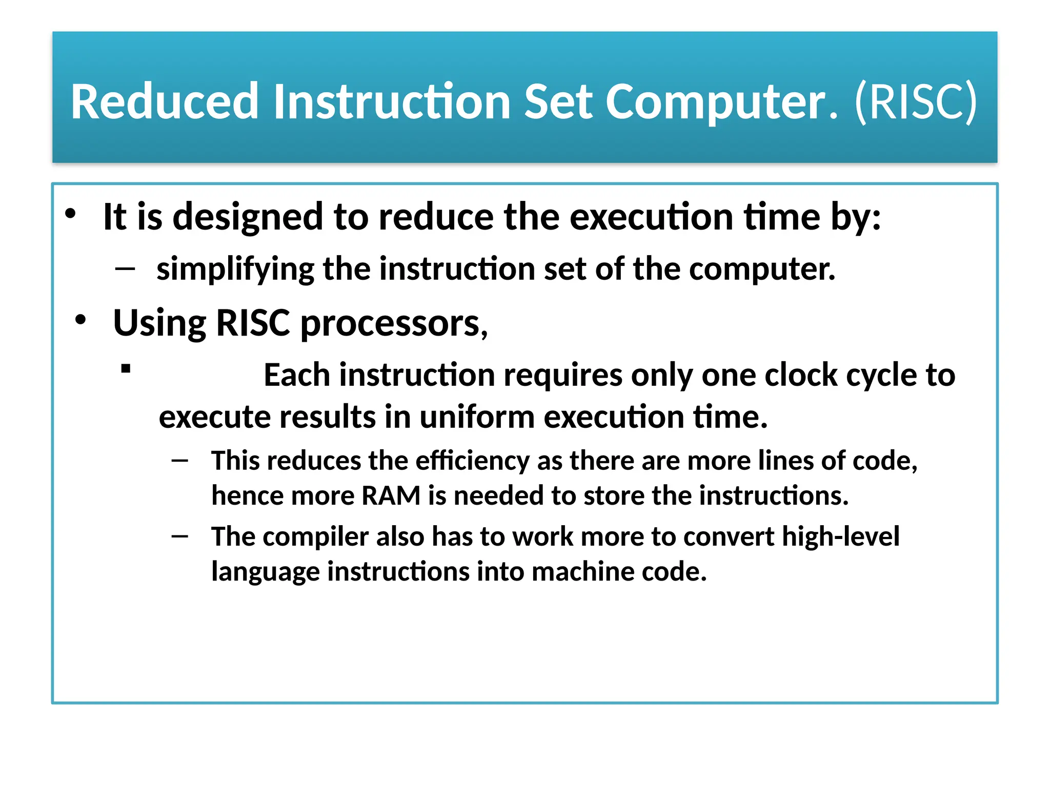 Reduced Instruction Set Computer. (RISC)
• It is designed to reduce the execution time by:
– simplifying the instruction set of the computer.
• Using RISC processors,
 Each instruction requires only one clock cycle to
execute results in uniform execution time.
– This reduces the efficiency as there are more lines of code,
hence more RAM is needed to store the instructions.
– The compiler also has to work more to convert high-level
language instructions into machine code.
 