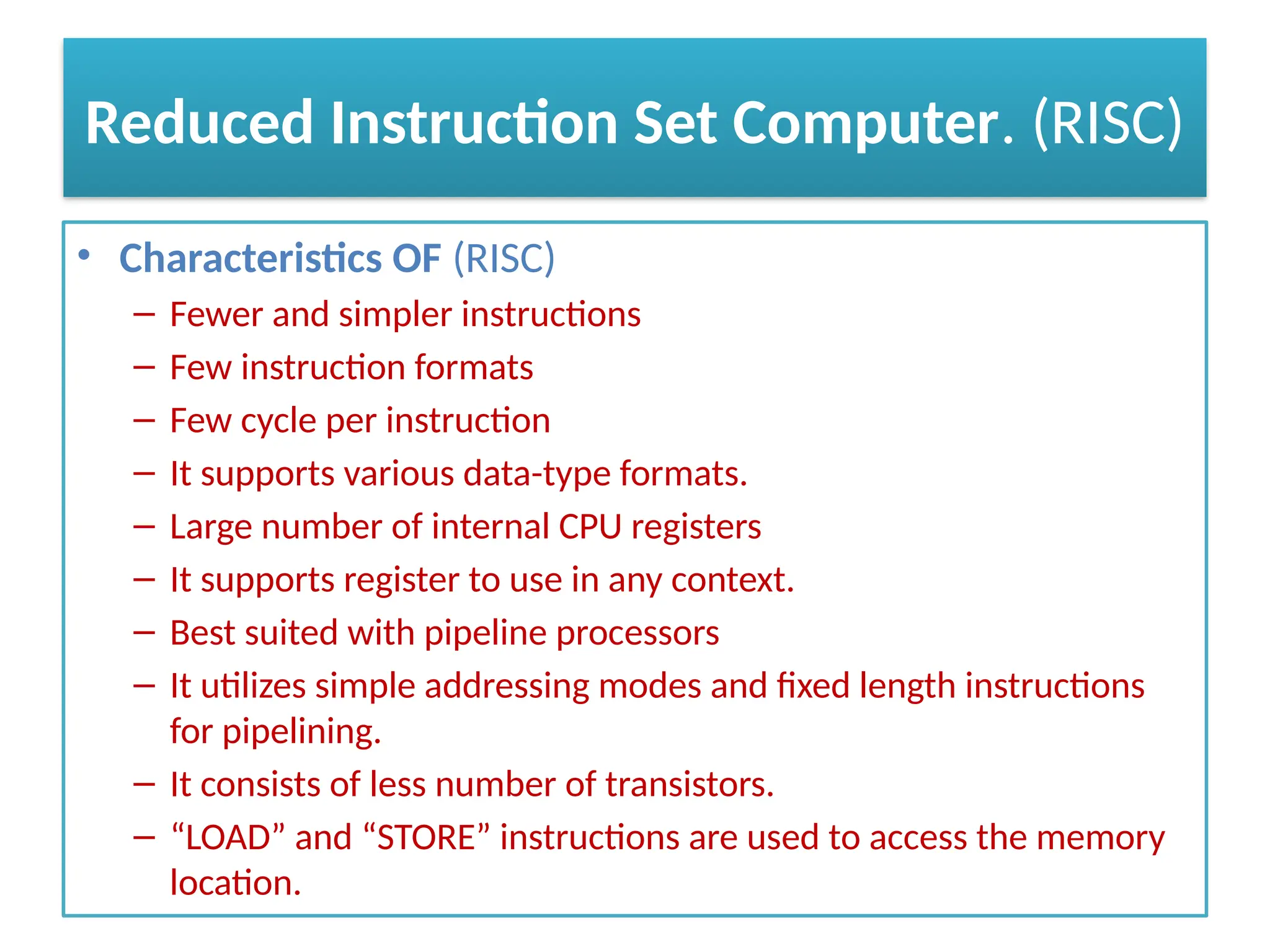 Reduced Instruction Set Computer. (RISC)
• Characteristics OF (RISC)
– Fewer and simpler instructions
– Few instruction formats
– Few cycle per instruction
– It supports various data-type formats.
– Large number of internal CPU registers
– It supports register to use in any context.
– Best suited with pipeline processors
– It utilizes simple addressing modes and fixed length instructions
for pipelining.
– It consists of less number of transistors.
– “LOAD” and “STORE” instructions are used to access the memory
location.
 