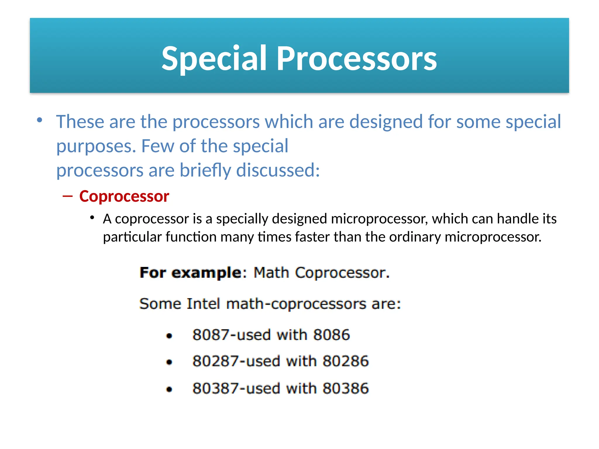 Special Processors
• These are the processors which are designed for some special
purposes. Few of the special
processors are briefly discussed:
– Coprocessor
• A coprocessor is a specially designed microprocessor, which can handle its
particular function many times faster than the ordinary microprocessor.
 