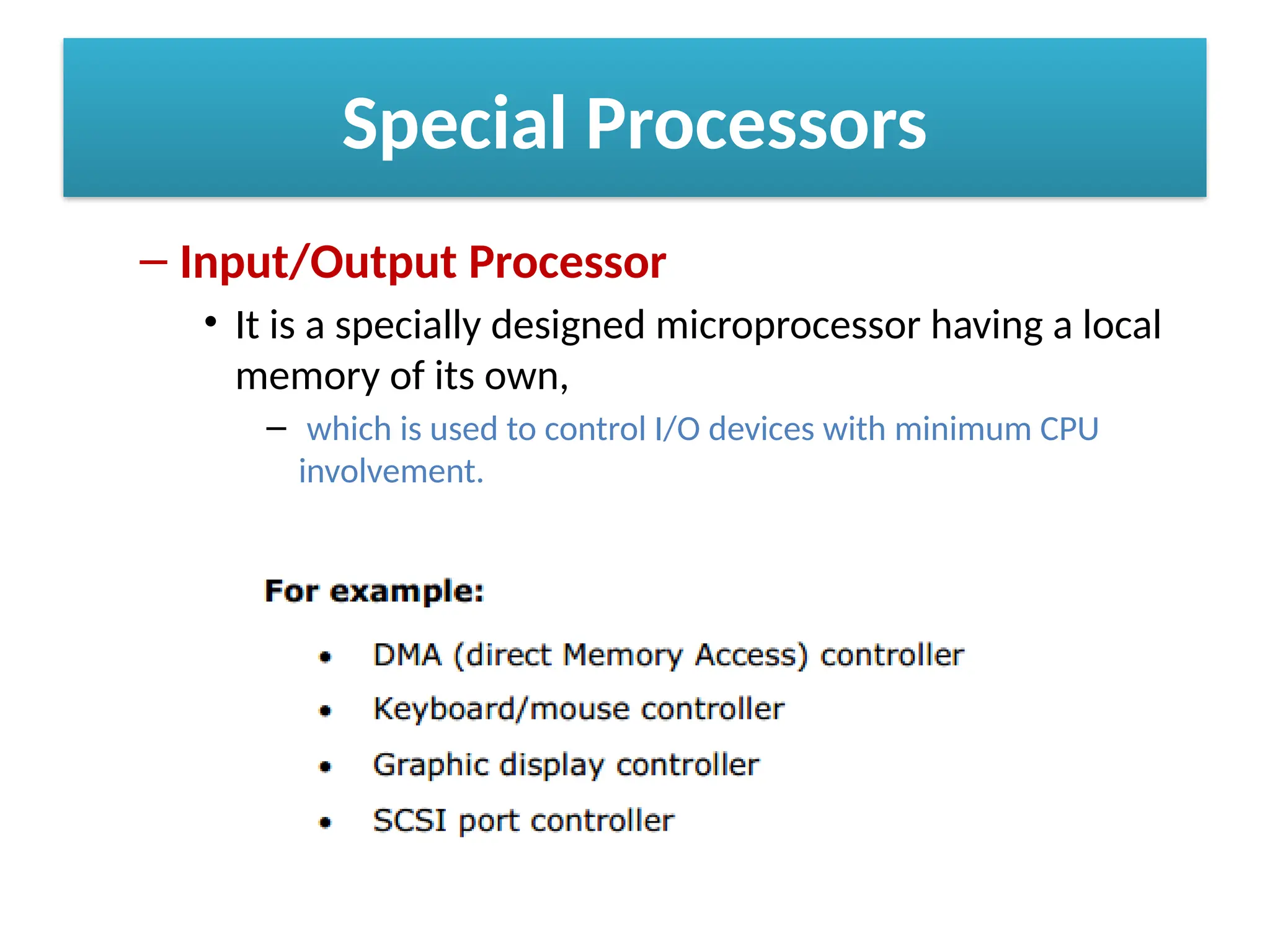 Special Processors
– Input/Output Processor
• It is a specially designed microprocessor having a local
memory of its own,
– which is used to control I/O devices with minimum CPU
involvement.
 