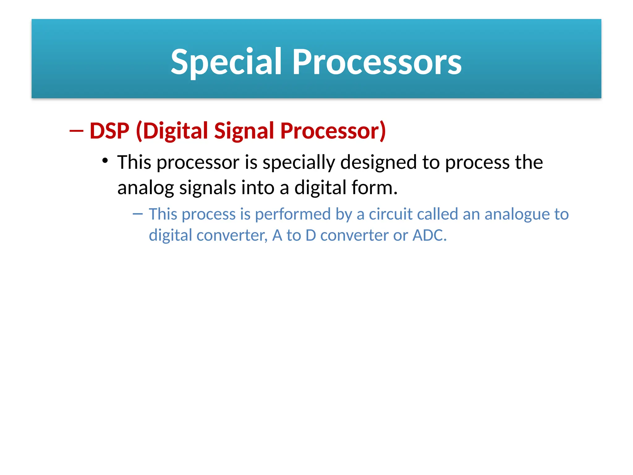 Special Processors
– DSP (Digital Signal Processor)
• This processor is specially designed to process the
analog signals into a digital form.
– This process is performed by a circuit called an analogue to
digital converter, A to D converter or ADC.
 