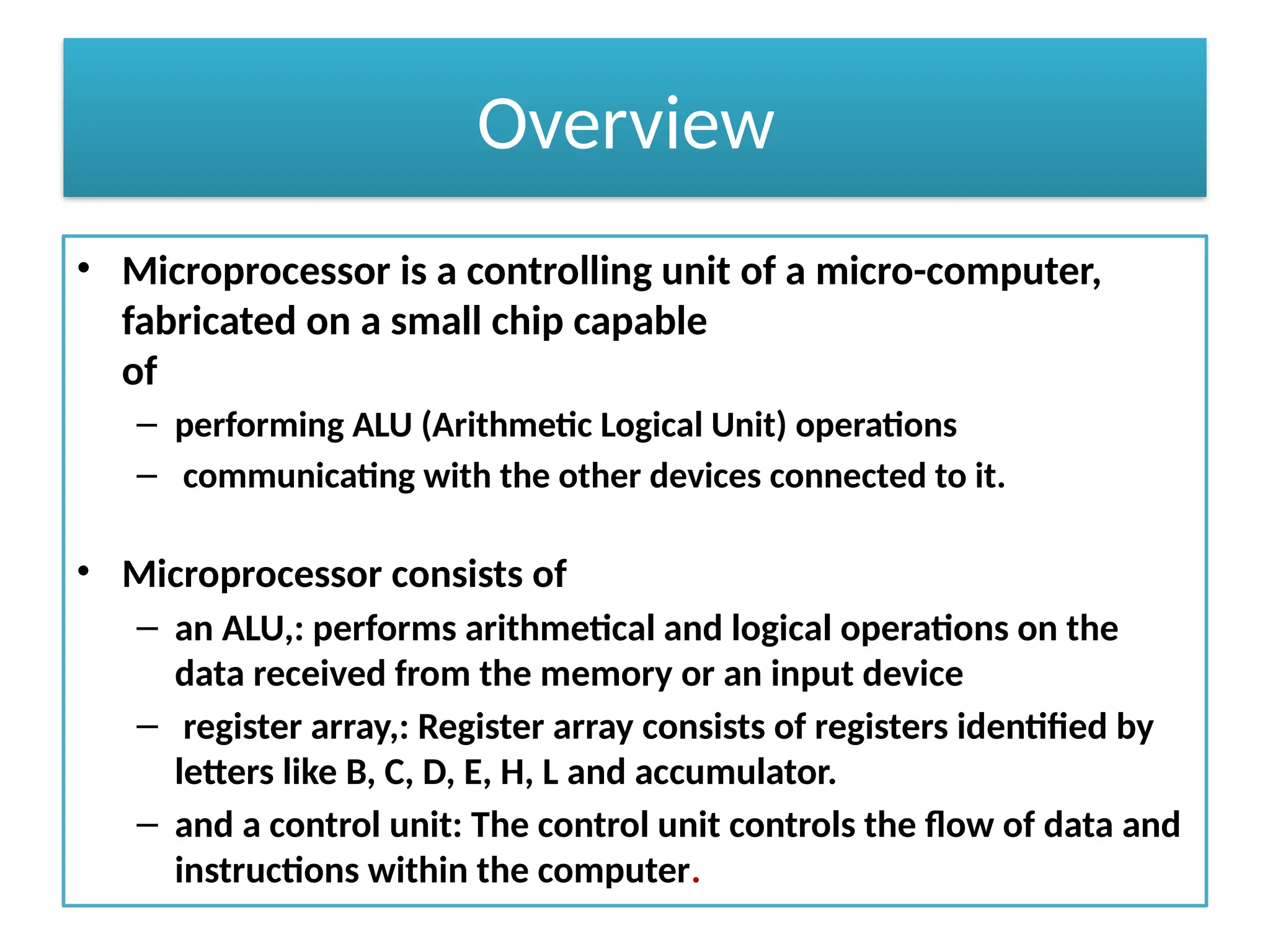 Overview
• Microprocessor is a controlling unit of a micro-computer,
fabricated on a small chip capable
of
– performing ALU (Arithmetic Logical Unit) operations
– communicating with the other devices connected to it.
• Microprocessor consists of
– an ALU,: performs arithmetical and logical operations on the
data received from the memory or an input device
– register array,: Register array consists of registers identified by
letters like B, C, D, E, H, L and accumulator.
– and a control unit: The control unit controls the flow of data and
instructions within the computer.
 