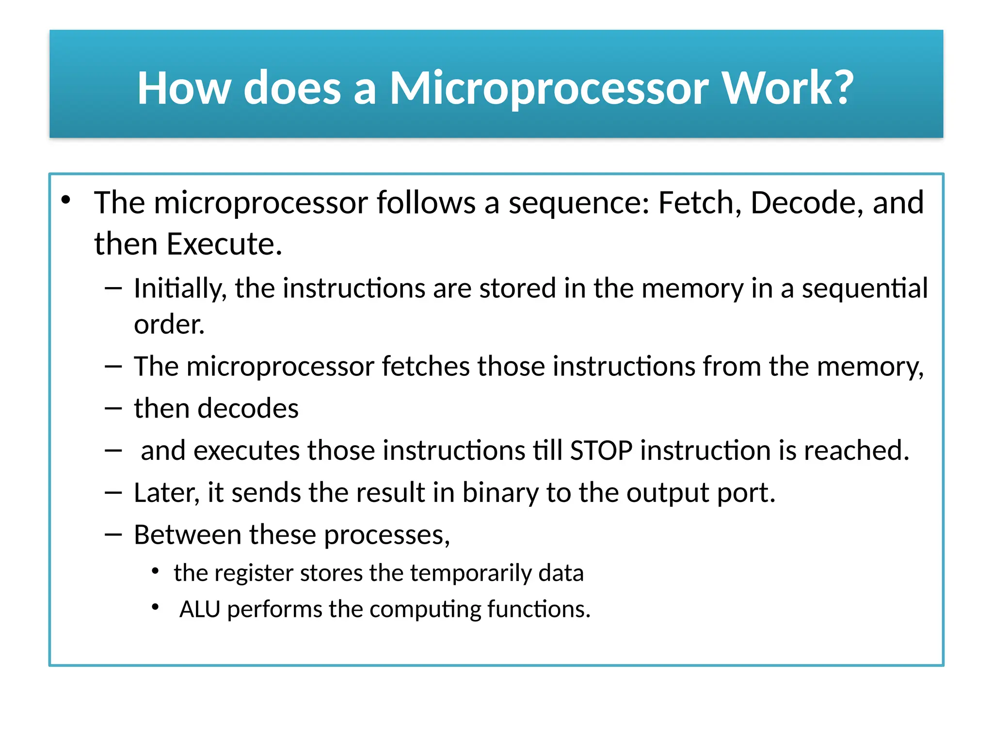 How does a Microprocessor Work?
• The microprocessor follows a sequence: Fetch, Decode, and
then Execute.
– Initially, the instructions are stored in the memory in a sequential
order.
– The microprocessor fetches those instructions from the memory,
– then decodes
– and executes those instructions till STOP instruction is reached.
– Later, it sends the result in binary to the output port.
– Between these processes,
• the register stores the temporarily data
• ALU performs the computing functions.
 
