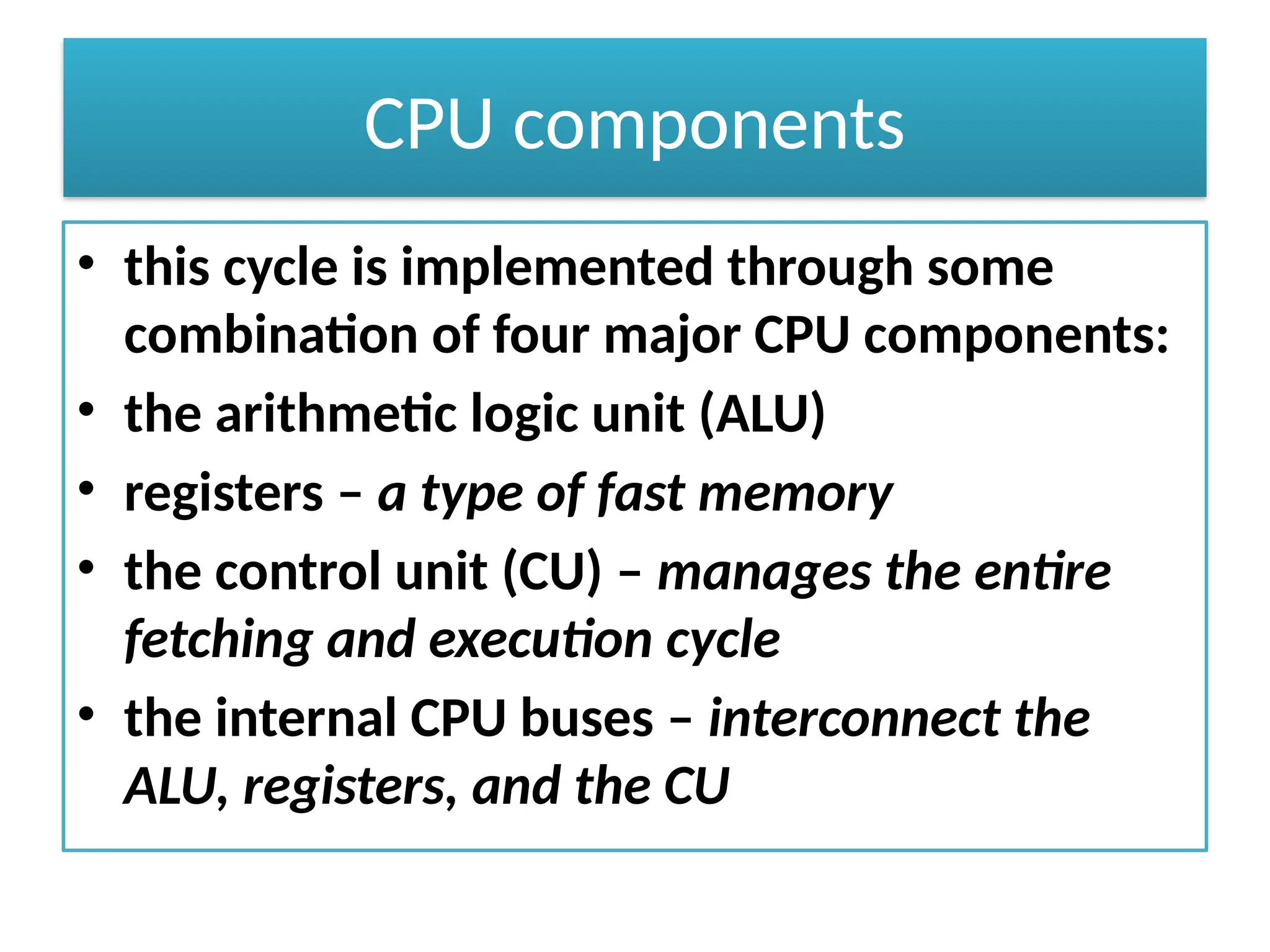 CPU components
• this cycle is implemented through some
combination of four major CPU components:
• the arithmetic logic unit (ALU)
• registers – a type of fast memory
• the control unit (CU) – manages the entire
fetching and execution cycle
• the internal CPU buses – interconnect the
ALU, registers, and the CU
 