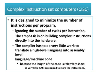Complex instruction set computers (CISC)
• It is designed to minimize the number of
instructions per program,
– ignoring the number of cycles per instruction.
– The emphasis is on building complex instructions
directly into the hardware.
– The compiler has to do very little work to
translate a high-level language into assembly
level
language/machine code
• because the length of the code is relatively short,
– so very little RAM is required to store the instructions.
 