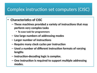 Complex instruction set computers (CISC)
• Characteristics of CISC
– These machines provided a variety of instructions that may
perform very complex tasks
• To ease task for programmers
– Use large numbers of addressing modes
– Larger number of instructions
– Require many clock cycles per instruction
– Used a number of different instruction formats of varying
lengths
– Instruction-decoding logic is complex.
– One instruction is required to support multiple addressing
modes.
 