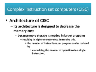 Complex instruction set computers (CISC)
• Architecture of CISC
– Its architecture is designed to decrease the
memory cost
• because more storage is needed in larger programs
– resulting in higher memory cost. To resolve this,
» the number of instructions per program can be reduced
by
• embedding the number of operations in a single
instruction.
 
