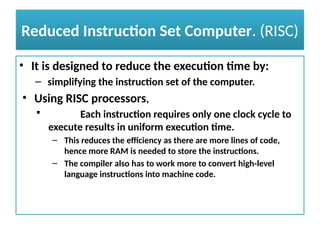 Reduced Instruction Set Computer. (RISC)
• It is designed to reduce the execution time by:
– simplifying the instruction set of the computer.
• Using RISC processors,
 Each instruction requires only one clock cycle to
execute results in uniform execution time.
– This reduces the efficiency as there are more lines of code,
hence more RAM is needed to store the instructions.
– The compiler also has to work more to convert high-level
language instructions into machine code.
 