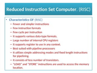 Reduced Instruction Set Computer. (RISC)
• Characteristics OF (RISC)
– Fewer and simpler instructions
– Few instruction formats
– Few cycle per instruction
– It supports various data-type formats.
– Large number of internal CPU registers
– It supports register to use in any context.
– Best suited with pipeline processors
– It utilizes simple addressing modes and fixed length instructions
for pipelining.
– It consists of less number of transistors.
– “LOAD” and “STORE” instructions are used to access the memory
location.
 