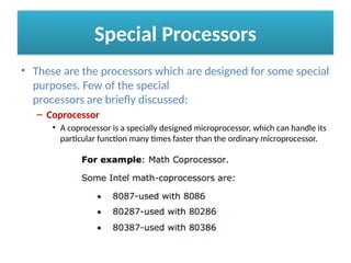 Special Processors
• These are the processors which are designed for some special
purposes. Few of the special
processors are briefly discussed:
– Coprocessor
• A coprocessor is a specially designed microprocessor, which can handle its
particular function many times faster than the ordinary microprocessor.
 