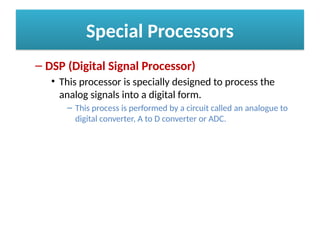 Special Processors
– DSP (Digital Signal Processor)
• This processor is specially designed to process the
analog signals into a digital form.
– This process is performed by a circuit called an analogue to
digital converter, A to D converter or ADC.
 