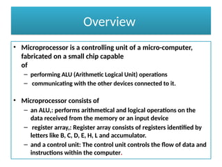 Overview
• Microprocessor is a controlling unit of a micro-computer,
fabricated on a small chip capable
of
– performing ALU (Arithmetic Logical Unit) operations
– communicating with the other devices connected to it.
• Microprocessor consists of
– an ALU,: performs arithmetical and logical operations on the
data received from the memory or an input device
– register array,: Register array consists of registers identified by
letters like B, C, D, E, H, L and accumulator.
– and a control unit: The control unit controls the flow of data and
instructions within the computer.
 