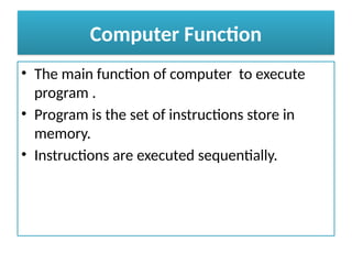 Computer Function
• The main function of computer to execute
program .
• Program is the set of instructions store in
memory.
• Instructions are executed sequentially.
 