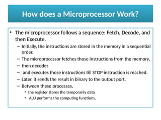 How does a Microprocessor Work?
• The microprocessor follows a sequence: Fetch, Decode, and
then Execute.
– Initially, the instructions are stored in the memory in a sequential
order.
– The microprocessor fetches those instructions from the memory,
– then decodes
– and executes those instructions till STOP instruction is reached.
– Later, it sends the result in binary to the output port.
– Between these processes,
• the register stores the temporarily data
• ALU performs the computing functions.
 