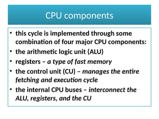 CPU components
• this cycle is implemented through some
combination of four major CPU components:
• the arithmetic logic unit (ALU)
• registers – a type of fast memory
• the control unit (CU) – manages the entire
fetching and execution cycle
• the internal CPU buses – interconnect the
ALU, registers, and the CU
 