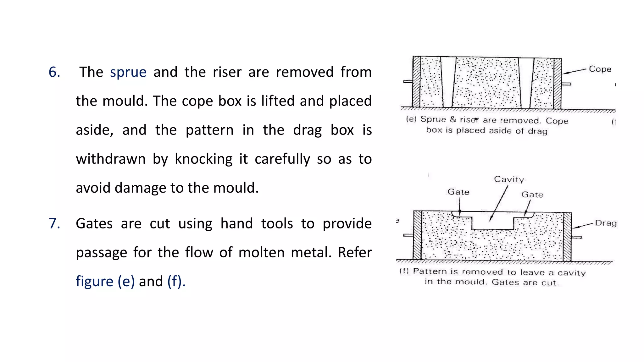 6. The sprue and the riser are removed from
the mould. The cope box is lifted and placed
aside, and the pattern in the drag box is
withdrawn by knocking it carefully so as to
avoid damage to the mould.
7. Gates are cut using hand tools to provide
passage for the flow of molten metal. Refer
figure (e) and (f).
 