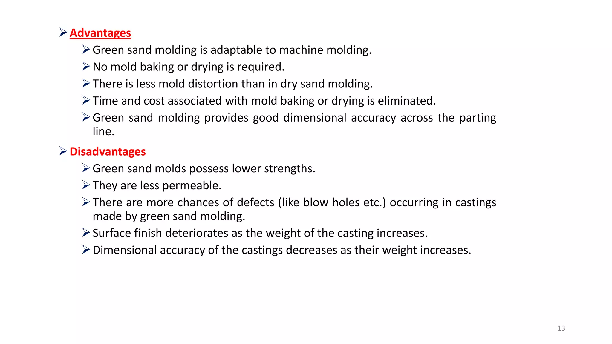 Advantages
Green sand molding is adaptable to machine molding.
No mold baking or drying is required.
There is less mold distortion than in dry sand molding.
Time and cost associated with mold baking or drying is eliminated.
Green sand molding provides good dimensional accuracy across the parting
line.
Disadvantages
Green sand molds possess lower strengths.
They are less permeable.
There are more chances of defects (like blow holes etc.) occurring in castings
made by green sand molding.
Surface finish deteriorates as the weight of the casting increases.
Dimensional accuracy of the castings decreases as their weight increases.
13
 