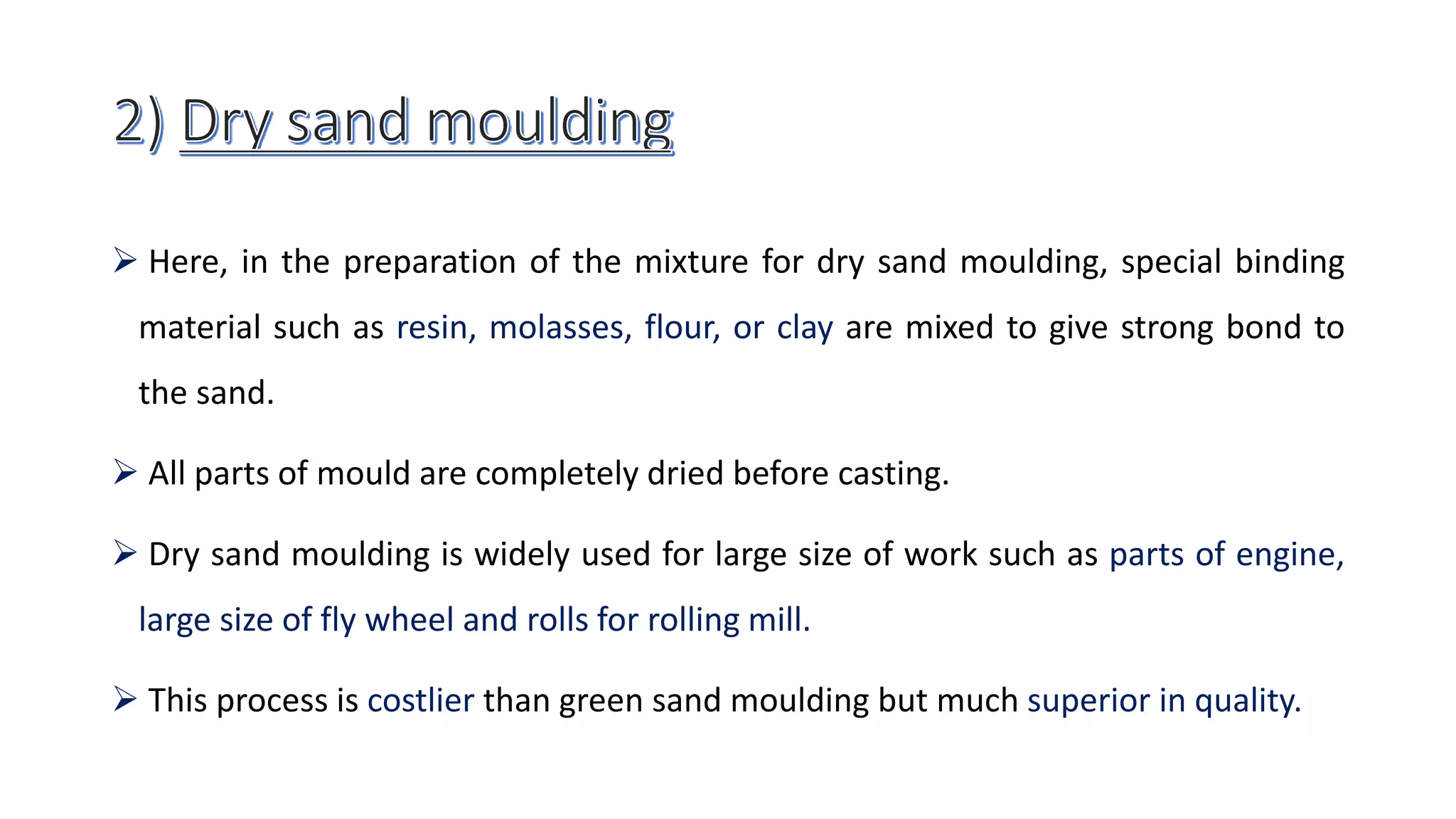  Here, in the preparation of the mixture for dry sand moulding, special binding
material such as resin, molasses, flour, or clay are mixed to give strong bond to
the sand.
 All parts of mould are completely dried before casting.
 Dry sand moulding is widely used for large size of work such as parts of engine,
large size of fly wheel and rolls for rolling mill.
 This process is costlier than green sand moulding but much superior in quality.
 