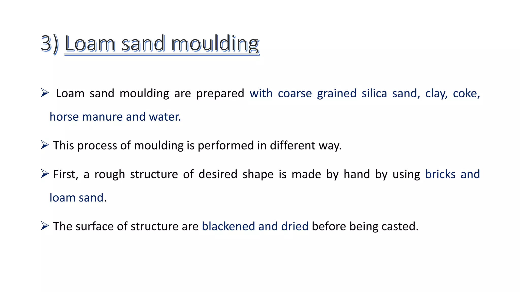  Loam sand moulding are prepared with coarse grained silica sand, clay, coke,
horse manure and water.
 This process of moulding is performed in different way.
 First, a rough structure of desired shape is made by hand by using bricks and
loam sand.
 The surface of structure are blackened and dried before being casted.
 