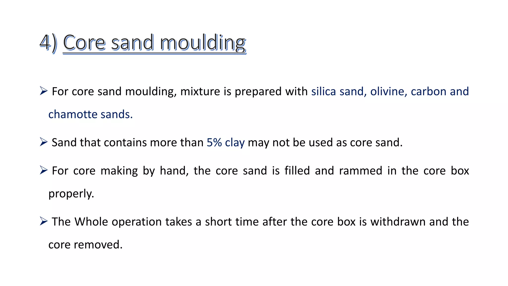  For core sand moulding, mixture is prepared with silica sand, olivine, carbon and
chamotte sands.
 Sand that contains more than 5% clay may not be used as core sand.
 For core making by hand, the core sand is filled and rammed in the core box
properly.
 The Whole operation takes a short time after the core box is withdrawn and the
core removed.
 