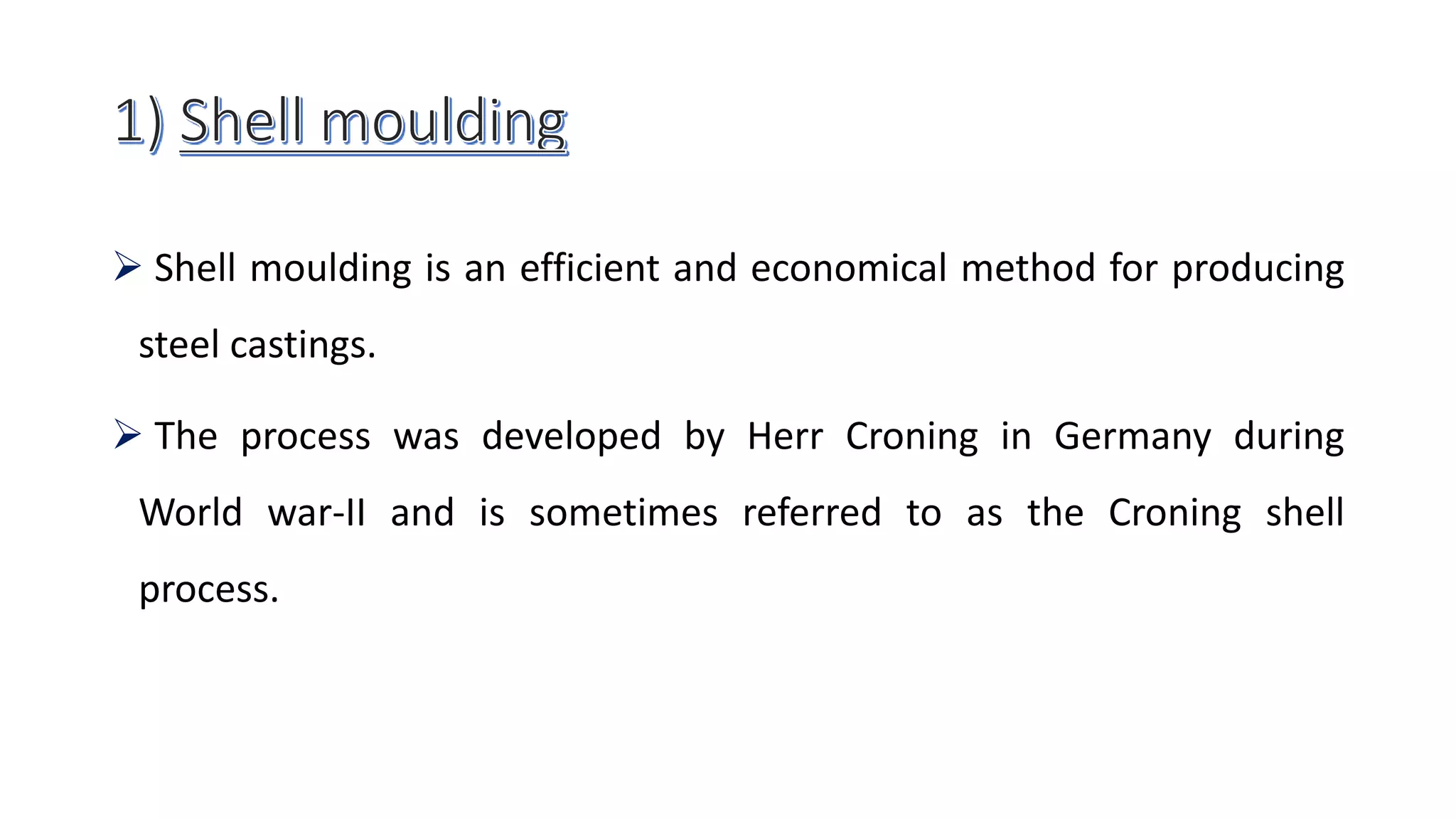  Shell moulding is an efficient and economical method for producing
steel castings.
 The process was developed by Herr Croning in Germany during
World war-II and is sometimes referred to as the Croning shell
process.
 