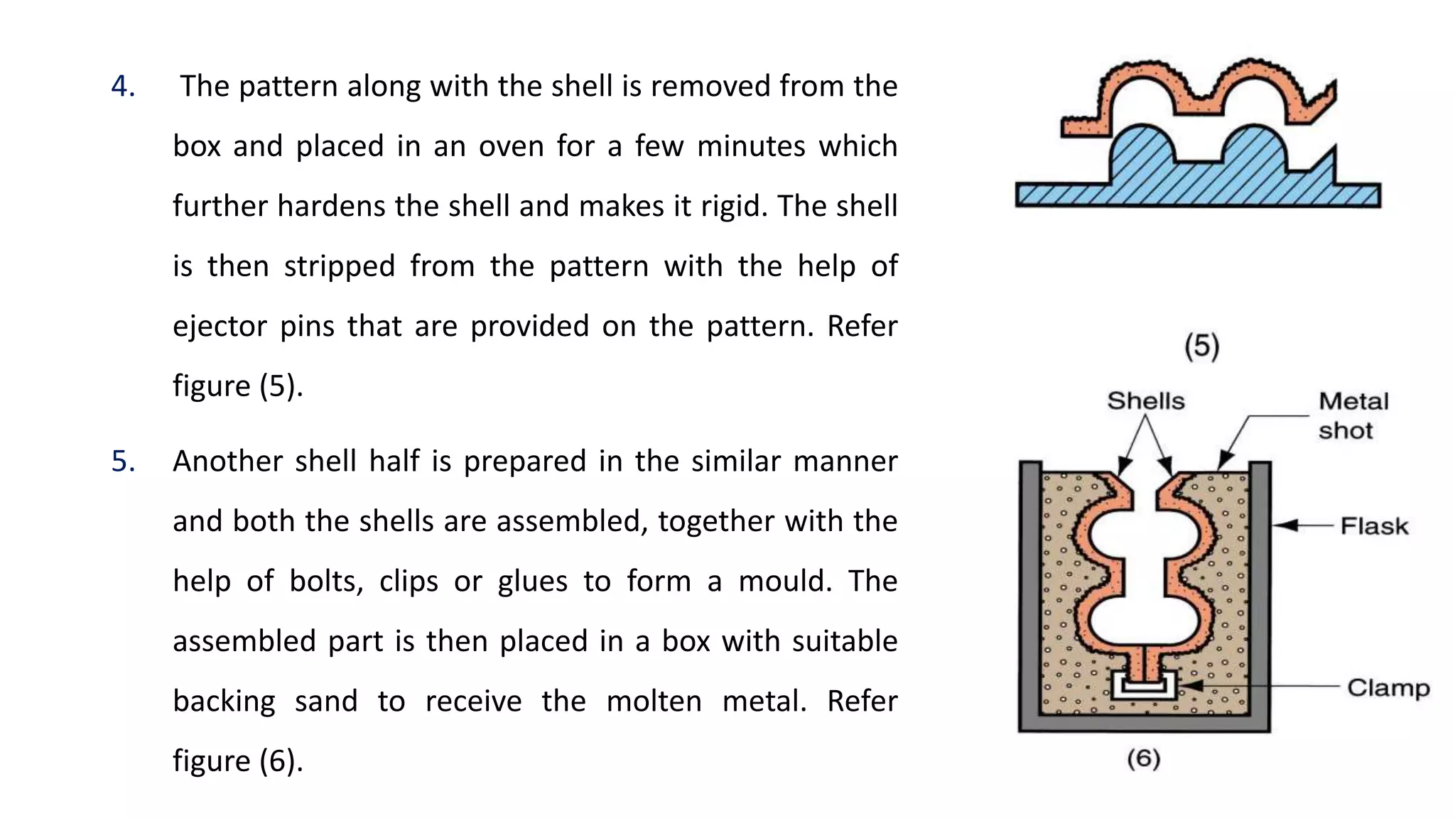 4. The pattern along with the shell is removed from the
box and placed in an oven for a few minutes which
further hardens the shell and makes it rigid. The shell
is then stripped from the pattern with the help of
ejector pins that are provided on the pattern. Refer
figure (5).
5. Another shell half is prepared in the similar manner
and both the shells are assembled, together with the
help of bolts, clips or glues to form a mould. The
assembled part is then placed in a box with suitable
backing sand to receive the molten metal. Refer
figure (6).
 