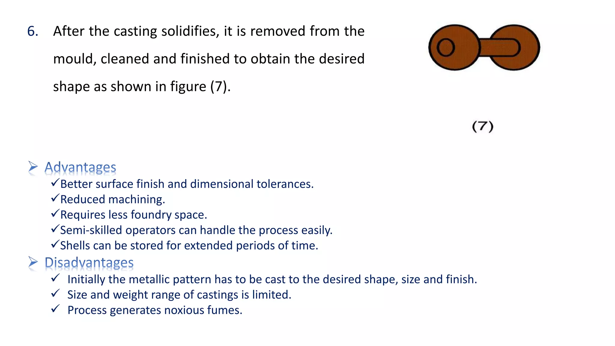 6. After the casting solidifies, it is removed from the
mould, cleaned and finished to obtain the desired
shape as shown in figure (7).
Better surface finish and dimensional tolerances.
Reduced machining.
Requires less foundry space.
Semi-skilled operators can handle the process easily.
Shells can be stored for extended periods of time.
 Initially the metallic pattern has to be cast to the desired shape, size and finish.
 Size and weight range of castings is limited.
 Process generates noxious fumes.
 