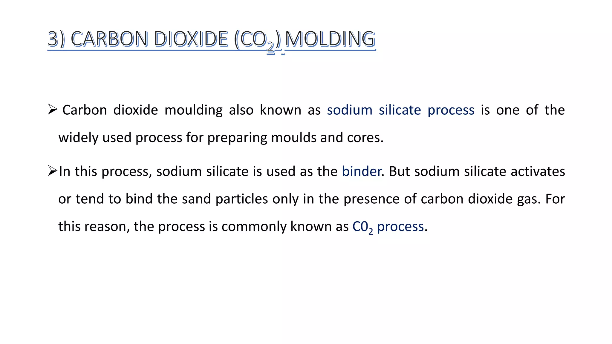  Carbon dioxide moulding also known as sodium silicate process is one of the
widely used process for preparing moulds and cores.
In this process, sodium silicate is used as the binder. But sodium silicate activates
or tend to bind the sand particles only in the presence of carbon dioxide gas. For
this reason, the process is commonly known as C02 process.
 