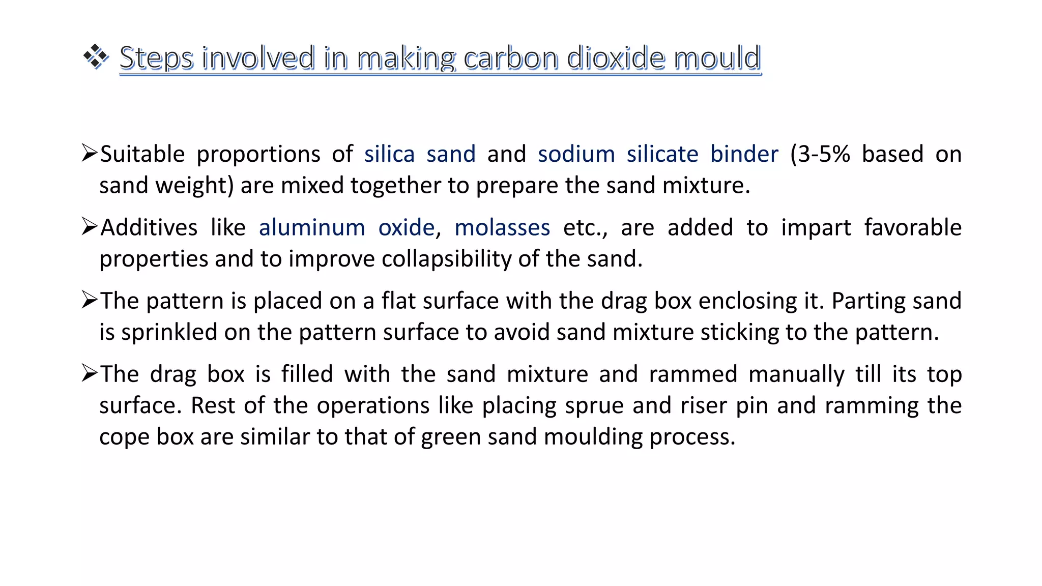 Suitable proportions of silica sand and sodium silicate binder (3-5% based on
sand weight) are mixed together to prepare the sand mixture.
Additives like aluminum oxide, molasses etc., are added to impart favorable
properties and to improve collapsibility of the sand.
The pattern is placed on a flat surface with the drag box enclosing it. Parting sand
is sprinkled on the pattern surface to avoid sand mixture sticking to the pattern.
The drag box is filled with the sand mixture and rammed manually till its top
surface. Rest of the operations like placing sprue and riser pin and ramming the
cope box are similar to that of green sand moulding process.
 