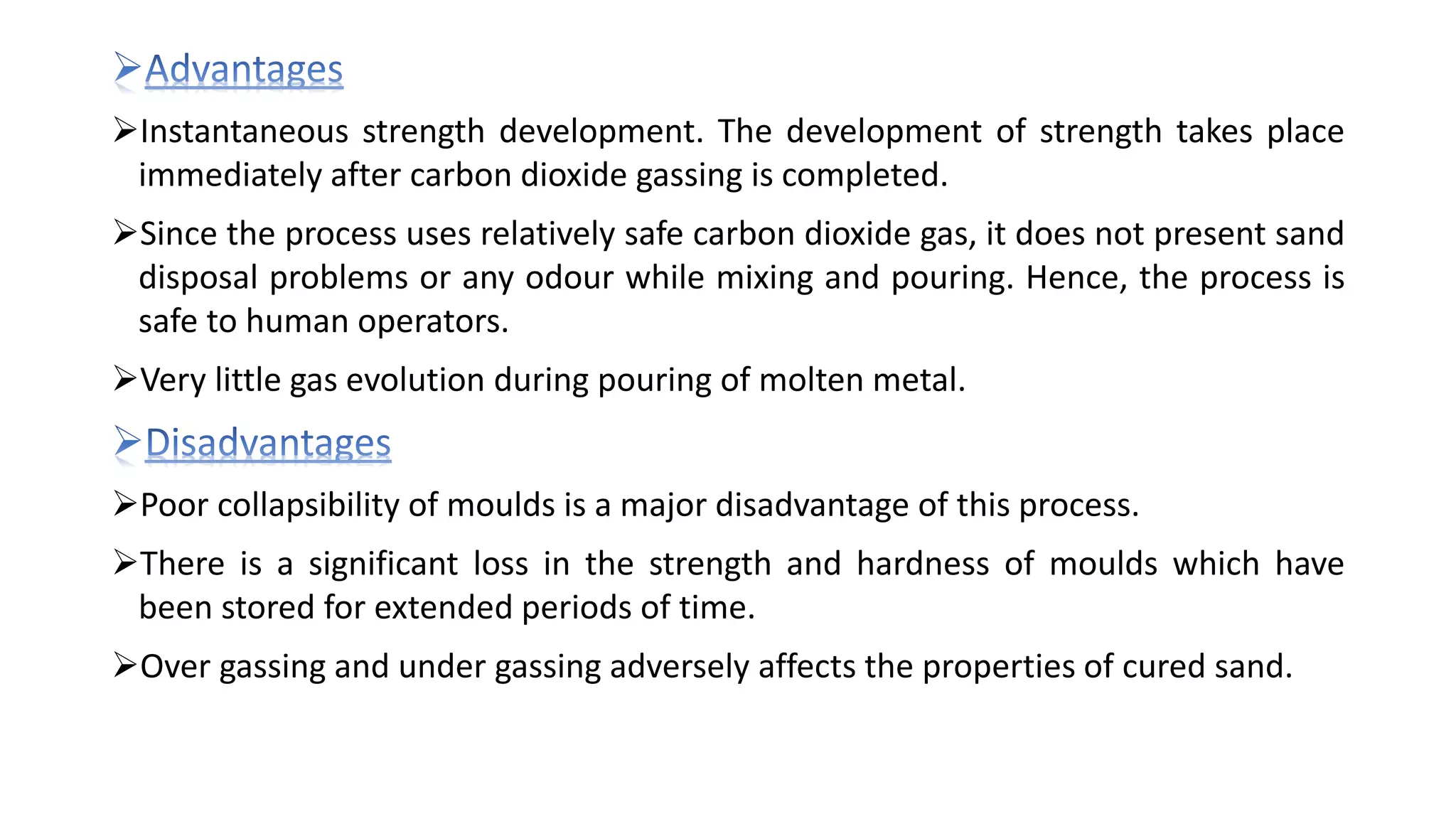 Instantaneous strength development. The development of strength takes place
immediately after carbon dioxide gassing is completed.
Since the process uses relatively safe carbon dioxide gas, it does not present sand
disposal problems or any odour while mixing and pouring. Hence, the process is
safe to human operators.
Very little gas evolution during pouring of molten metal.
Poor collapsibility of moulds is a major disadvantage of this process.
There is a significant loss in the strength and hardness of moulds which have
been stored for extended periods of time.
Over gassing and under gassing adversely affects the properties of cured sand.
 